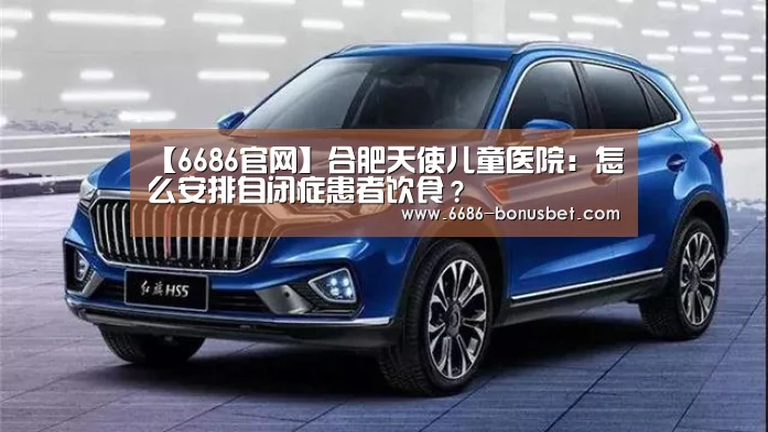 【6686官网】合肥天使儿童医院:怎么安排自闭症患者饮食?(图2) 6686赛事
