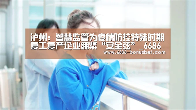 泸州:智慧监管为疫情防控特殊时期复工复产企业绷紧“安全弦”_6686棋牌(图4) 6686热点